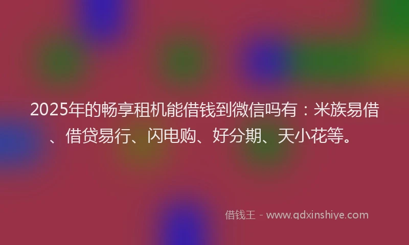 2025年的畅享租机能借钱到微信吗有：米族易借、借贷易行、闪电购、好分期、天小花等。