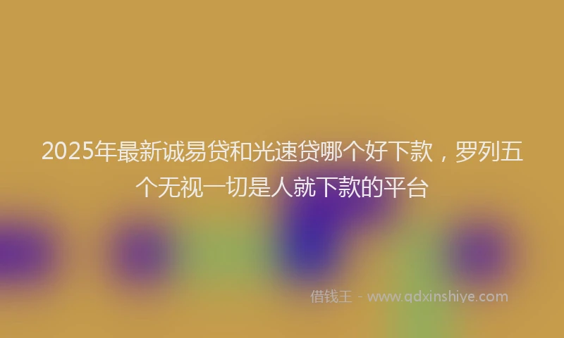 2025年最新诚易贷和光速贷哪个好下款，罗列五个无视一切是人就下款的平台