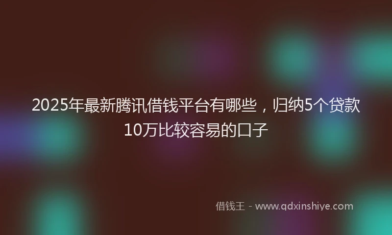 2025年最新腾讯借钱平台有哪些，归纳5个贷款10万比较容易的口子
