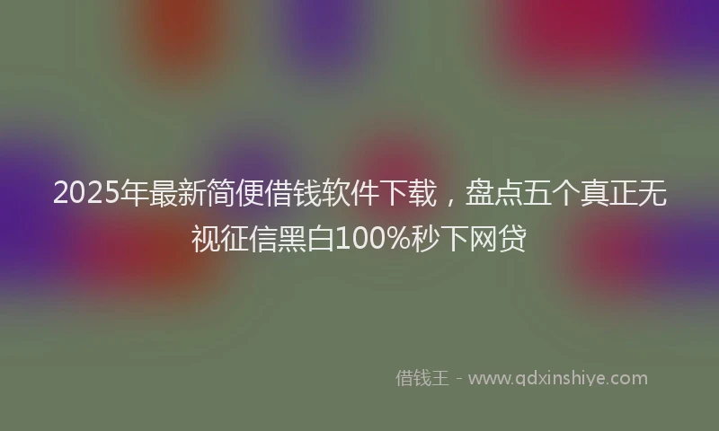 2025年最新简便借钱软件下载，盘点五个真正无视征信黑白100%秒下网贷