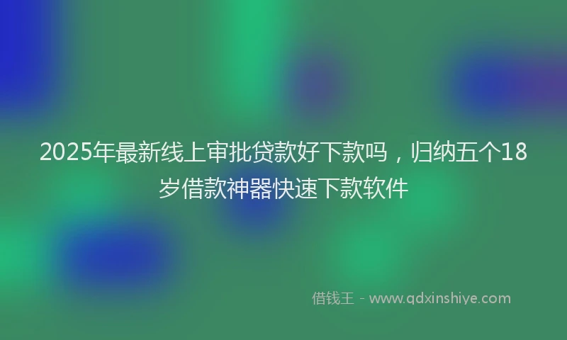 2025年最新线上审批贷款好下款吗，归纳五个18岁借款神器快速下款软件