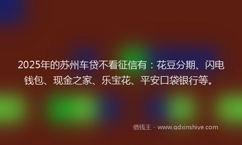 2025年的苏州车贷不看征信有：花豆分期、闪电钱包、现金之家、乐宝花、平安口袋银行等。