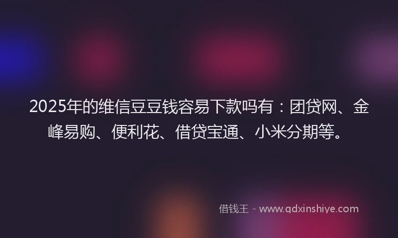 2025年的维信豆豆钱容易下款吗有：团贷网、金峰易购、便利花、借贷宝通、小米分期等。
