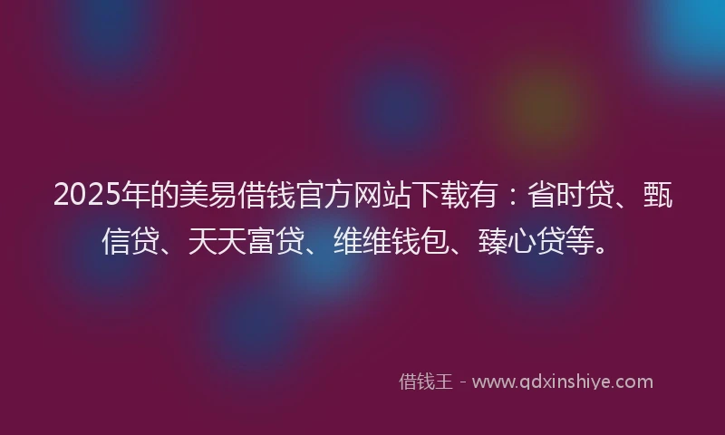 2025年的美易借钱官方网站下载有：省时贷、甄信贷、天天富贷、维维钱包、臻心贷等。