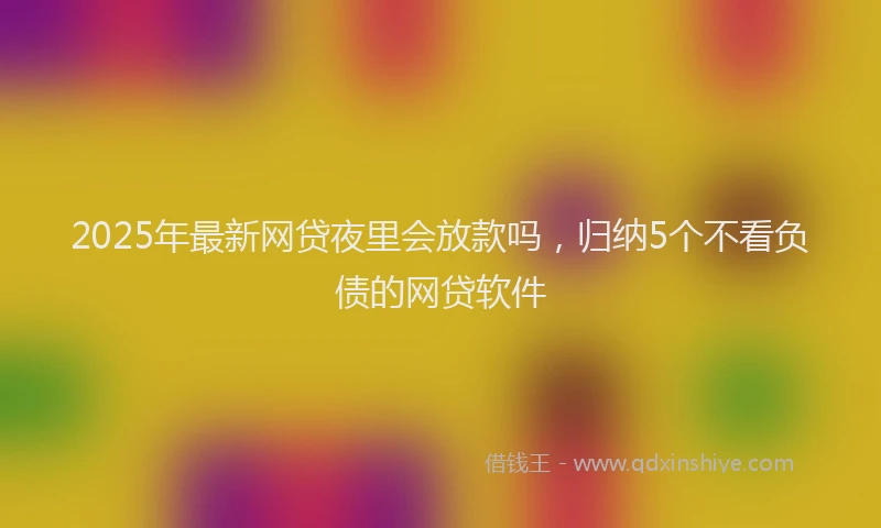2025年最新网贷夜里会放款吗，归纳5个不看负债的网贷软件