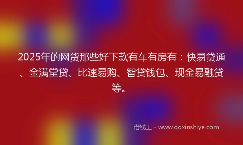 2025年的网货那些好下款有车有房有：快易贷通、金满堂贷、比速易购、智贷钱包、现金易融贷等。