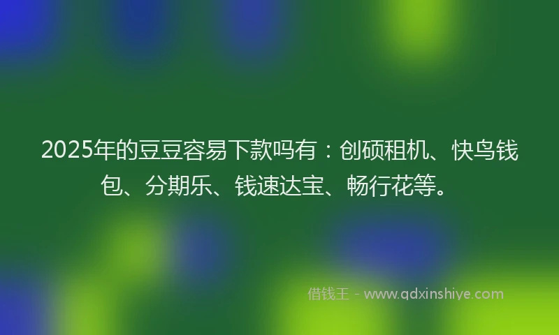 2025年的豆豆容易下款吗有：创硕租机、快鸟钱包、分期乐、钱速达宝、畅行花等。
