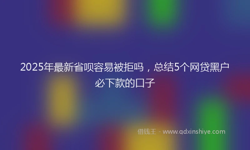 2025年最新省呗容易被拒吗，总结5个网贷黑户必下款的口子