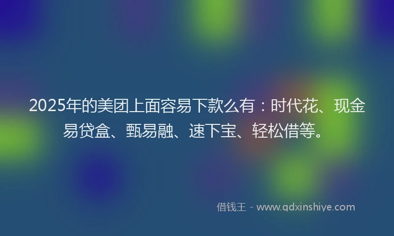 2025年的美团上面容易下款么有：时代花、现金易贷盒、甄易融、速下宝、轻松借等。