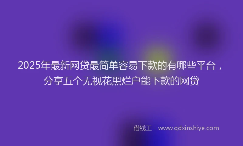 2025年最新网贷最简单容易下款的有哪些平台，分享五个无视花黑烂户能下款的网贷