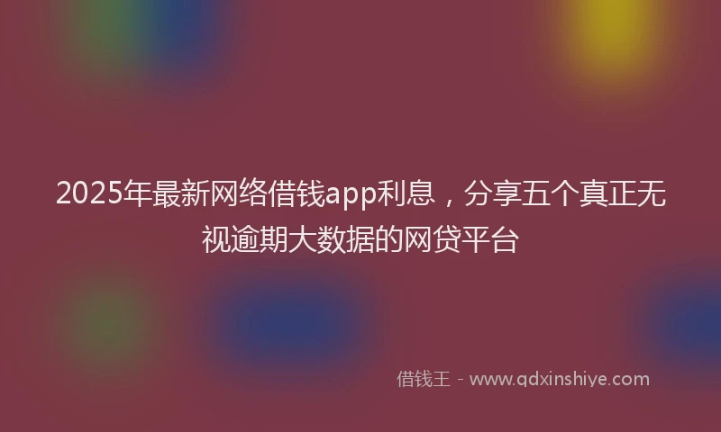 2025年最新网络借钱app利息，分享五个真正无视逾期大数据的网贷平台