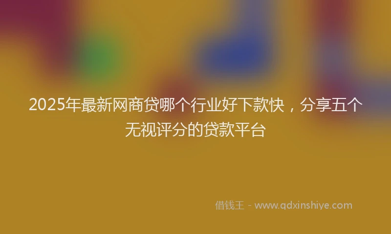 2025年最新网商贷哪个行业好下款快，分享五个无视评分的贷款平台