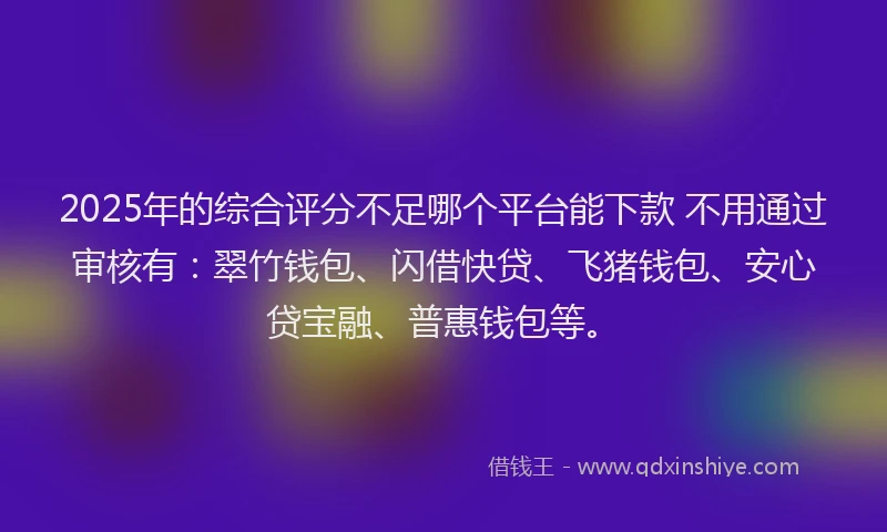 2025年的综合评分不足哪个平台能下款 不用通过审核有：翠竹钱包、闪借快贷、飞猪钱包、安心贷宝融、普惠钱包等。