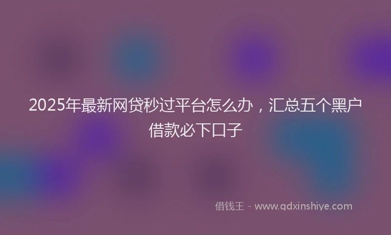 2025年最新网贷秒过平台怎么办，汇总五个黑户借款必下口子