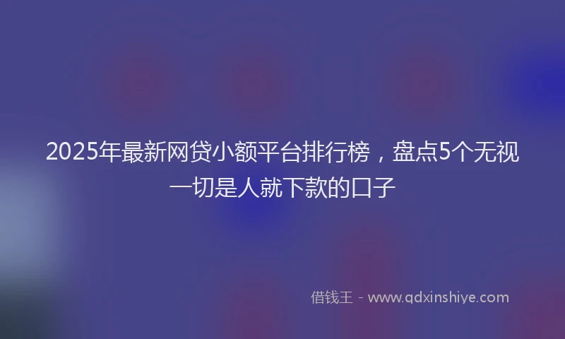 2025年最新网贷小额平台排行榜，盘点5个无视一切是人就下款的口子