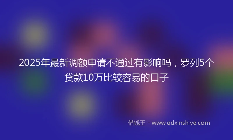 2025年最新调额申请不通过有影响吗，罗列5个贷款10万比较容易的口子