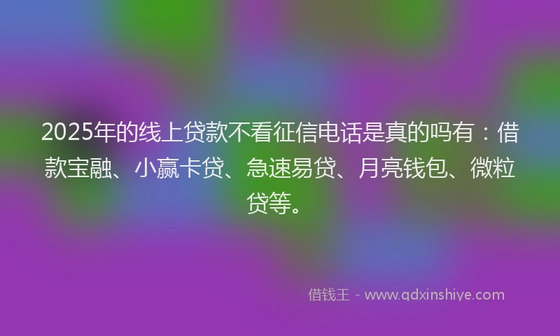 2025年的线上贷款不看征信电话是真的吗有：借款宝融、小赢卡贷、急速易贷、月亮钱包、微粒贷等。