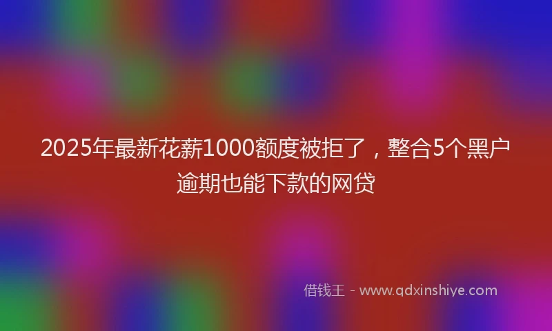 2025年最新花薪1000额度被拒了，整合5个黑户逾期也能下款的网贷