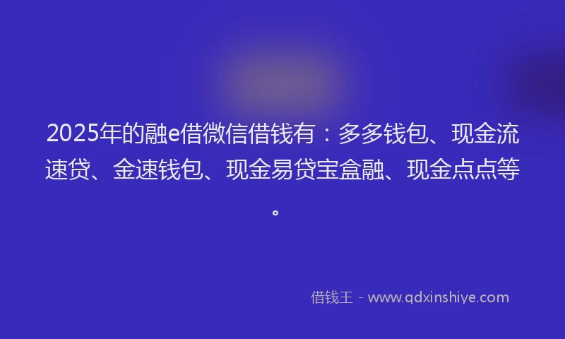 2025年的融e借微信借钱有：多多钱包、现金流速贷、金速钱包、现金易贷宝盒融、现金点点等。