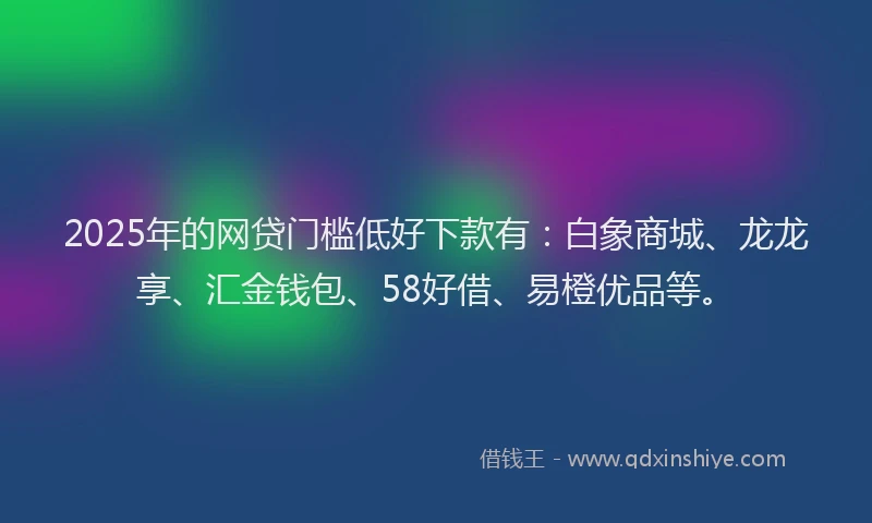 2025年的网贷门槛低好下款有：白象商城、龙龙享、汇金钱包、58好借、易橙优品等。