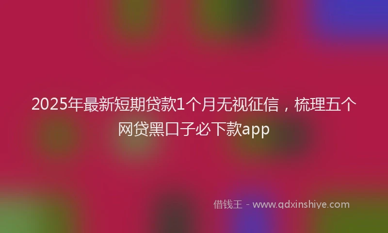 2025年最新短期贷款1个月无视征信，梳理五个网贷黑口子必下款app