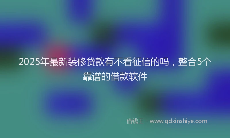 2025年最新装修贷款有不看征信的吗，整合5个靠谱的借款软件