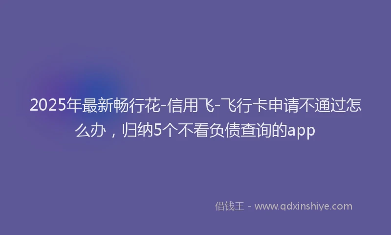 2025年最新畅行花-信用飞-飞行卡申请不通过怎么办，归纳5个不看负债查询的app