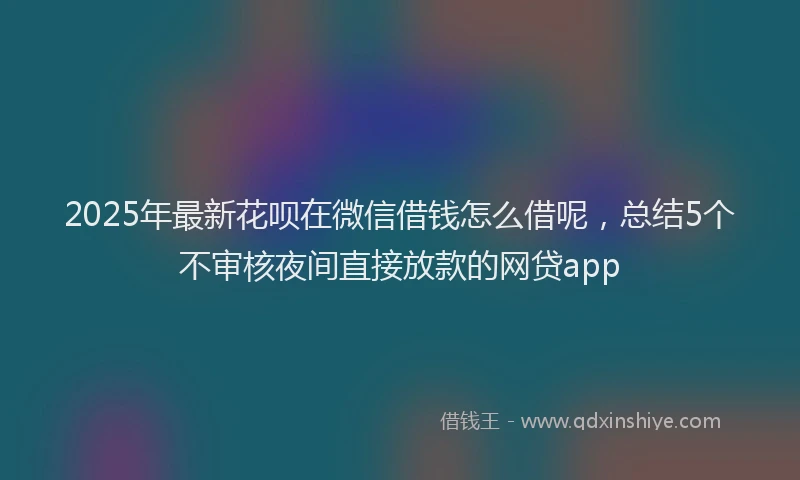 2025年最新花呗在微信借钱怎么借呢，总结5个不审核夜间直接放款的网贷app