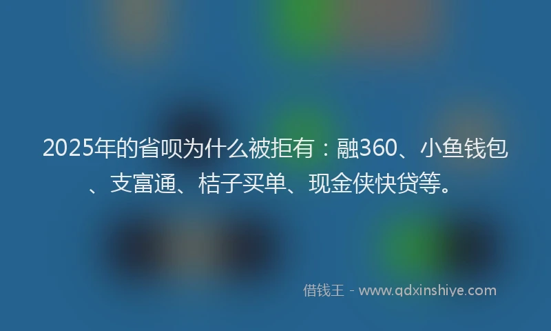 2025年的省呗为什么被拒有：融360、小鱼钱包、支富通、桔子买单、现金侠快贷等。