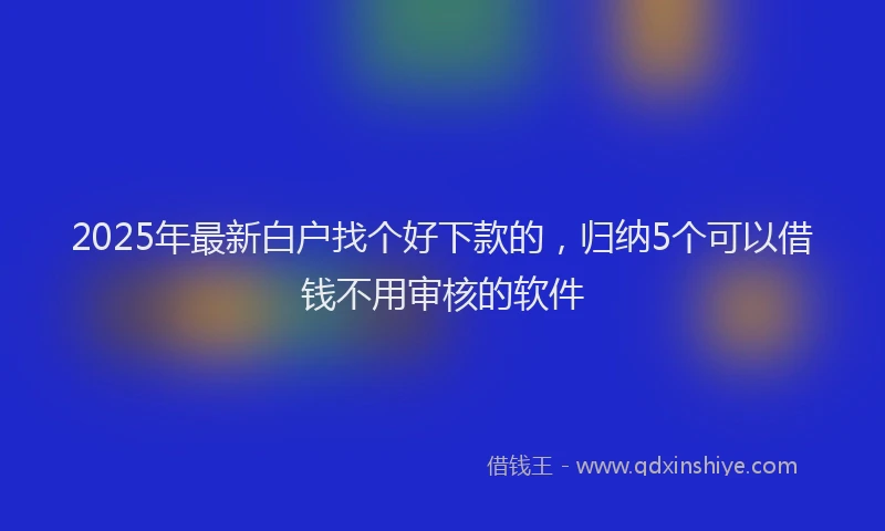 2025年最新白户找个好下款的，归纳5个可以借钱不用审核的软件