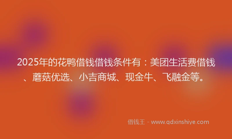 2025年的花鸭借钱借钱条件有：美团生活费借钱、蘑菇优选、小吉商城、现金牛、飞融金等。
