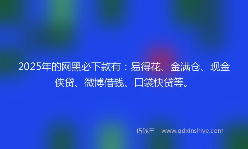 2025年的网黑必下款有：易得花、金满仓、现金侠贷、微博借钱、口袋快贷等。
