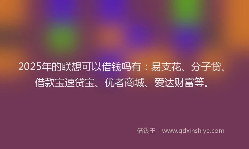 2025年的联想可以借钱吗有：易支花、分子贷、借款宝速贷宝、优者商城、爱达财富等。