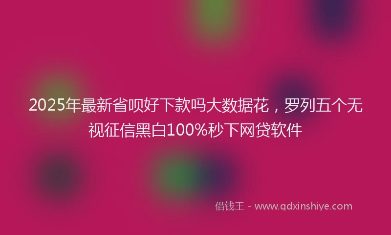 2025年最新省呗好下款吗大数据花，罗列五个无视征信黑白100%秒下网贷软件