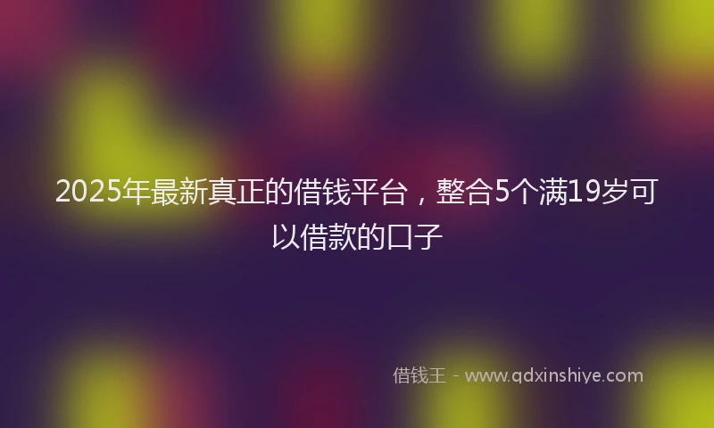 2025年最新真正的借钱平台，整合5个满19岁可以借款的口子