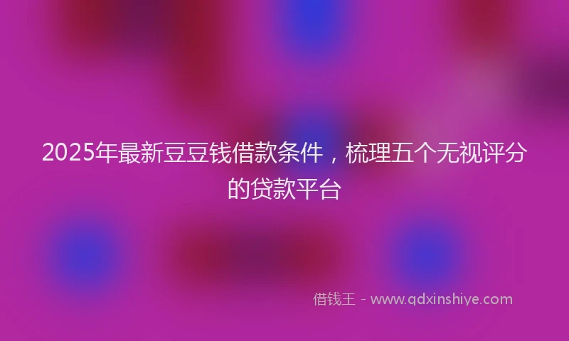 2025年最新豆豆钱借款条件，梳理五个无视评分的贷款平台