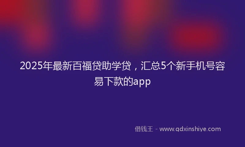 2025年最新百福贷助学贷，汇总5个新手机号容易下款的app