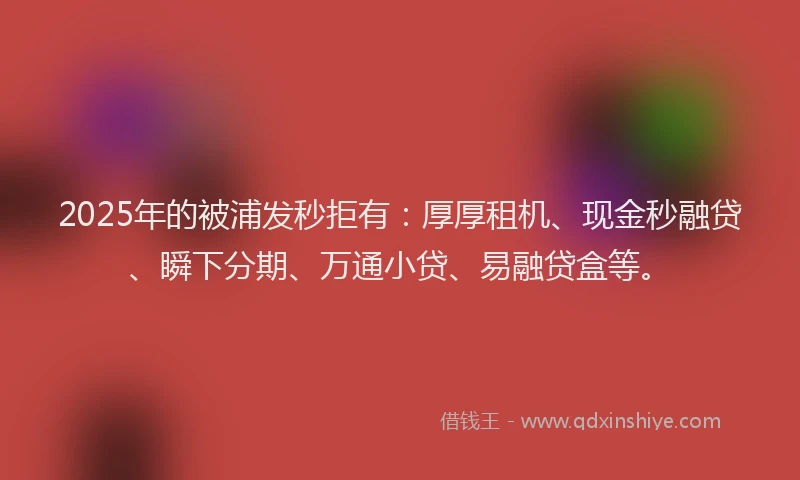 2025年的被浦发秒拒有：厚厚租机、现金秒融贷、瞬下分期、万通小贷、易融贷盒等。