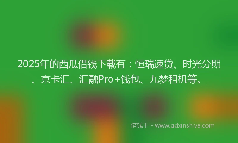 2025年的西瓜借钱下载有：恒瑞速贷、时光分期、京卡汇、汇融Pro+钱包、九梦租机等。