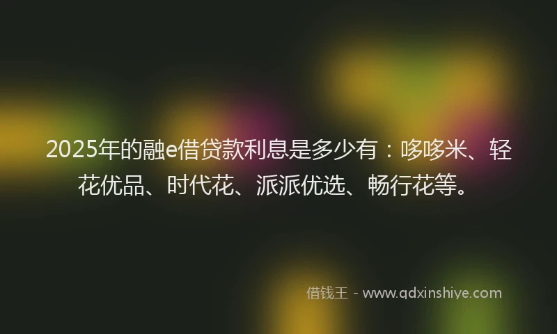2025年的融e借贷款利息是多少有：哆哆米、轻花优品、时代花、派派优选、畅行花等。