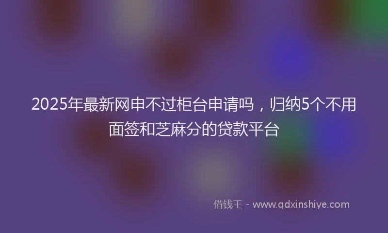 2025年最新网申不过柜台申请吗，归纳5个不用面签和芝麻分的贷款平台