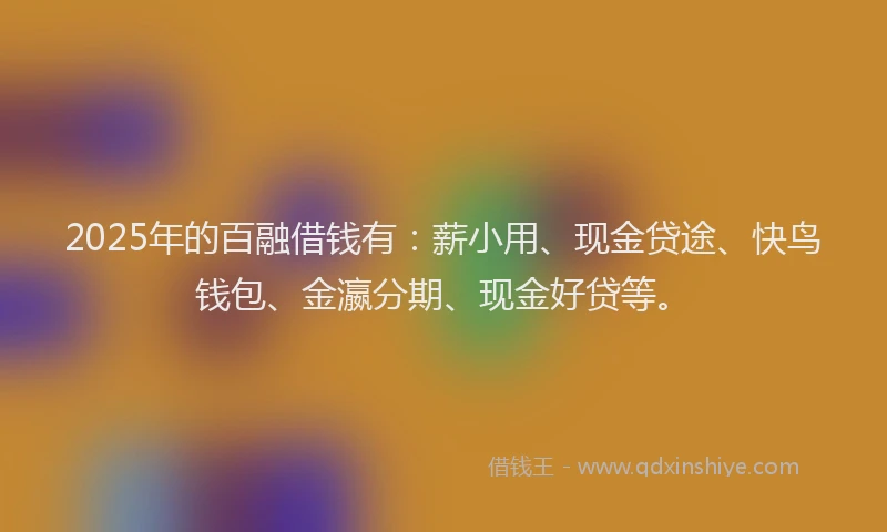 2025年的百融借钱有：薪小用、现金贷途、快鸟钱包、金瀛分期、现金好贷等。