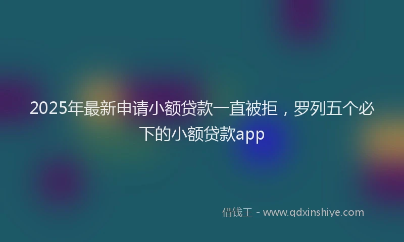 2025年最新申请小额贷款一直被拒，罗列五个必下的小额贷款app