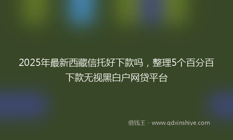 2025年最新西藏信托好下款吗，整理5个百分百下款无视黑白户网贷平台