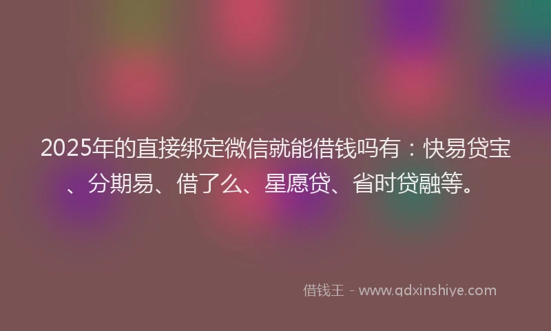 2025年的直接绑定微信就能借钱吗有：快易贷宝、分期易、借了么、星愿贷、省时贷融等。