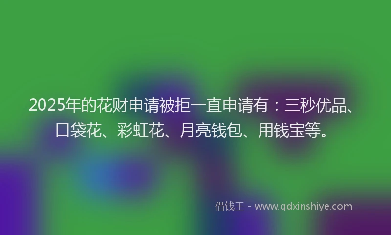 2025年的花财申请被拒一直申请有：三秒优品、口袋花、彩虹花、月亮钱包、用钱宝等。