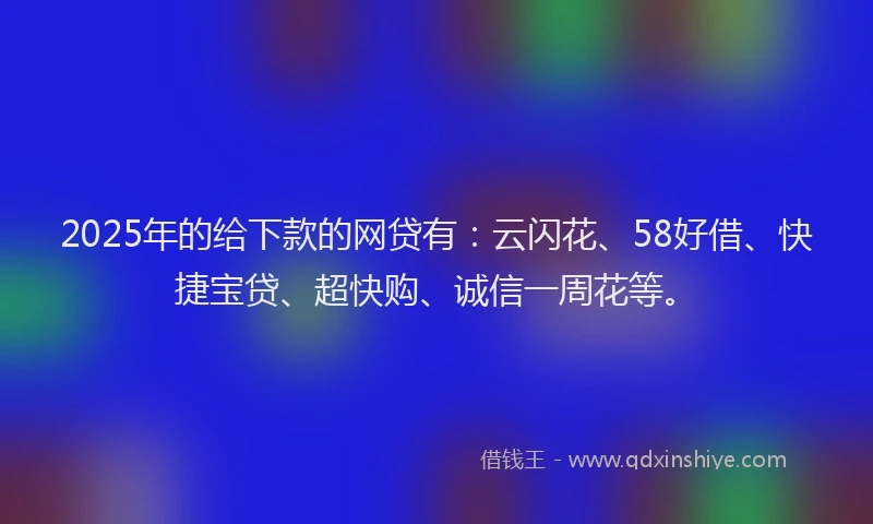 2025年的给下款的网贷有：云闪花、58好借、快捷宝贷、超快购、诚信一周花等。