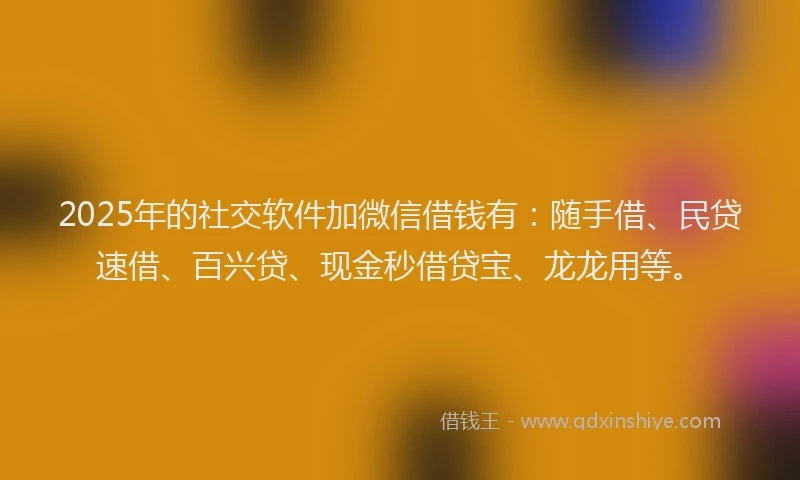 2025年的社交软件加微信借钱有：随手借、民贷速借、百兴贷、现金秒借贷宝、龙龙用等。