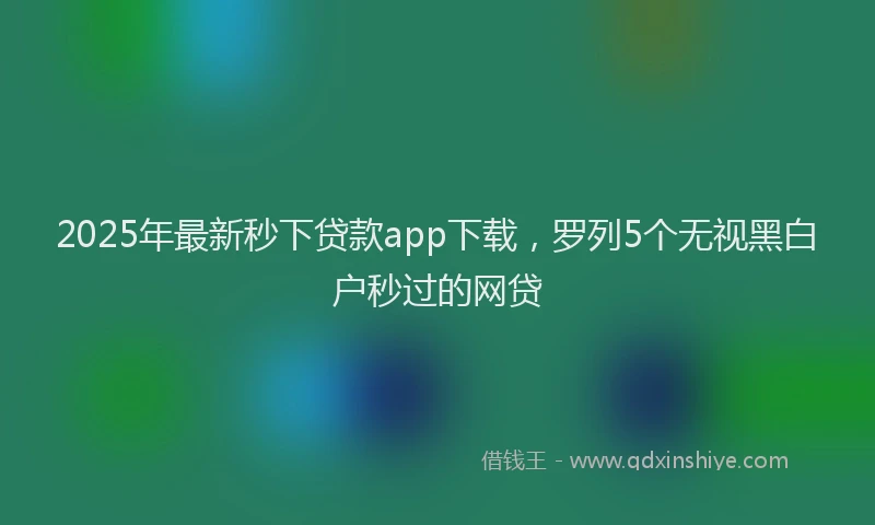 2025年最新秒下贷款app下载，罗列5个无视黑白户秒过的网贷