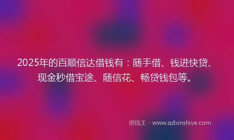 2025年的百顺信达借钱有：随手借、钱进快贷、现金秒借宝途、随信花、畅贷钱包等。